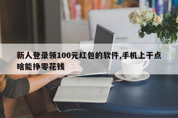 新人登录领100元红包的软件,手机上干点啥能挣零花钱