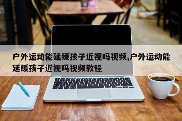 户外运动能延缓孩子近视吗视频,户外运动能延缓孩子近视吗视频教程