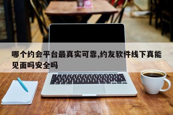 哪个约会平台最真实可靠,约友软件线下真能见面吗安全吗