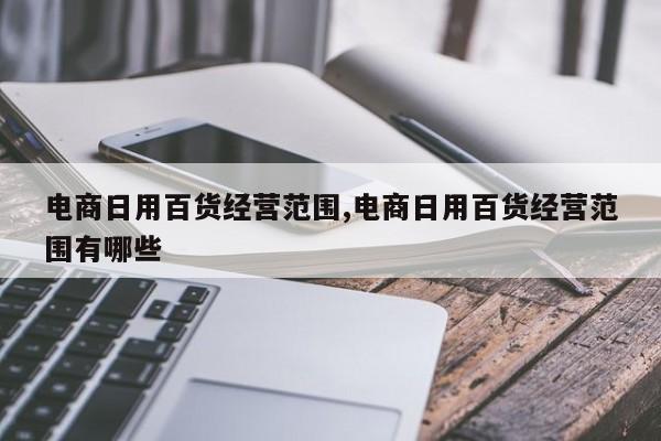 电商日用百货经营范围,电商日用百货经营范围有哪些