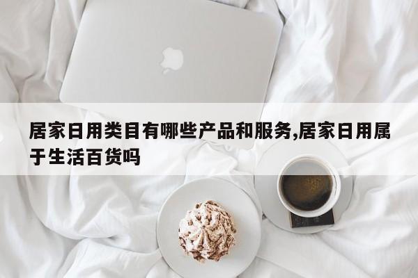 居家日用类目有哪些产品和服务,居家日用属于生活百货吗