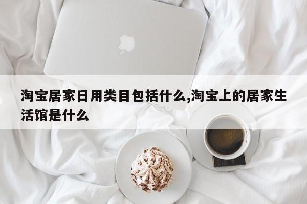淘宝居家日用类目包括什么,淘宝上的居家生活馆是什么