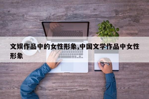文娱作品中的女性形象,中国文学作品中女性形象
