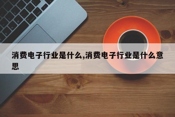 消费电子行业是什么,消费电子行业是什么意思