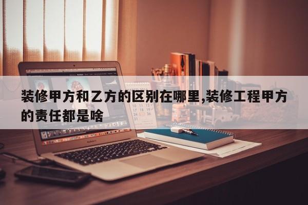 装修甲方和乙方的区别在哪里,装修工程甲方的责任都是啥