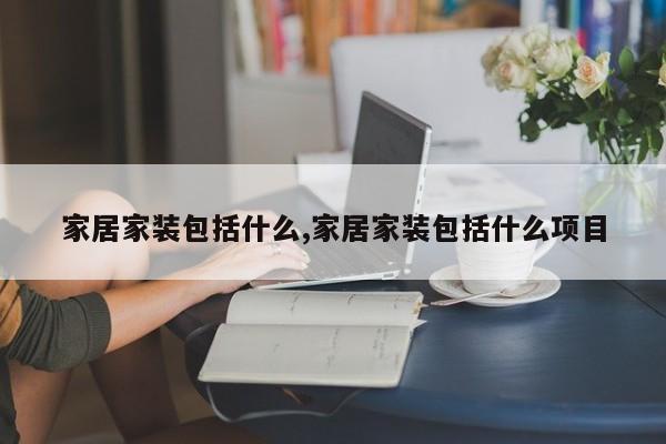 家居家装包括什么,家居家装包括什么项目