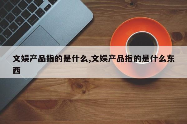 文娱产品指的是什么,文娱产品指的是什么东西