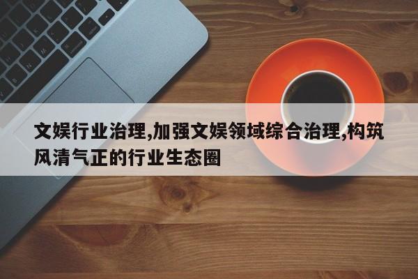 文娱行业治理,加强文娱领域综合治理,构筑风清气正的行业生态圈