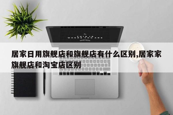 居家日用旗舰店和旗舰店有什么区别,居家家旗舰店和淘宝店区别