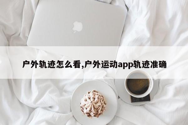 户外轨迹怎么看,户外运动app轨迹准确
